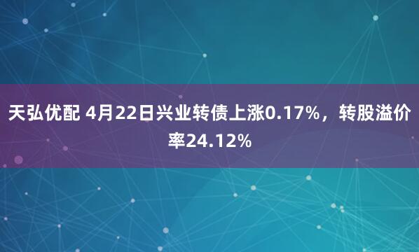 天弘优配 4月22日兴业转债上涨0.17%，转股溢价率24.12%
