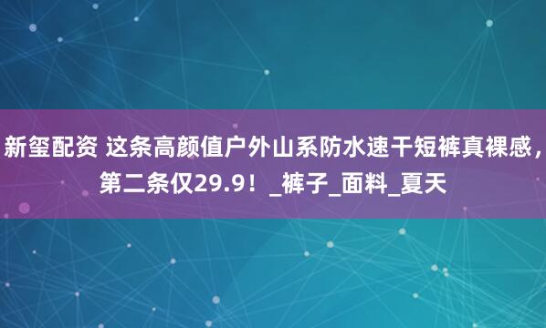 新玺配资 这条高颜值户外山系防水速干短裤真裸感，第二条仅29.9！_裤子_面料_夏天