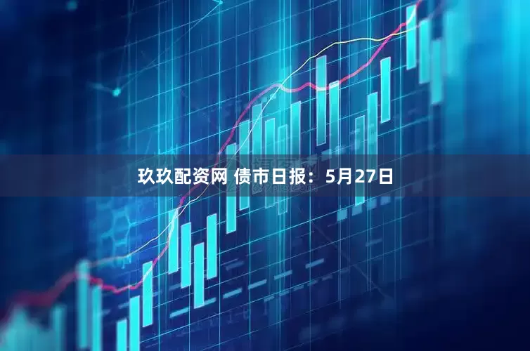 玖玖配资网 债市日报：5月27日