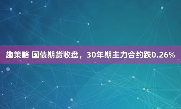 趣策略 国债期货收盘，30年期主力合约跌0.26%