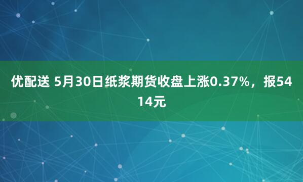 优配送 5月30日纸浆期货收盘上涨0.37%，报5414元