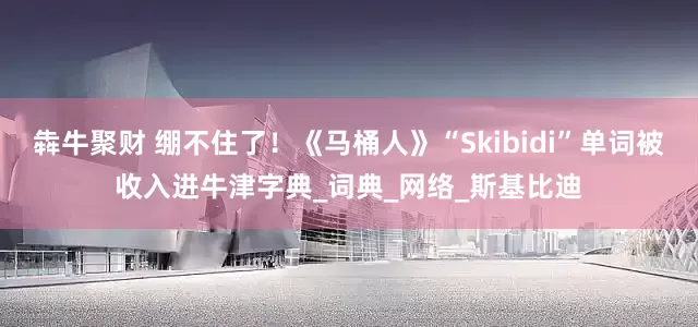 犇牛聚财 绷不住了！《马桶人》“Skibidi”单词被收入进牛津字典_词典_网络_斯基比迪