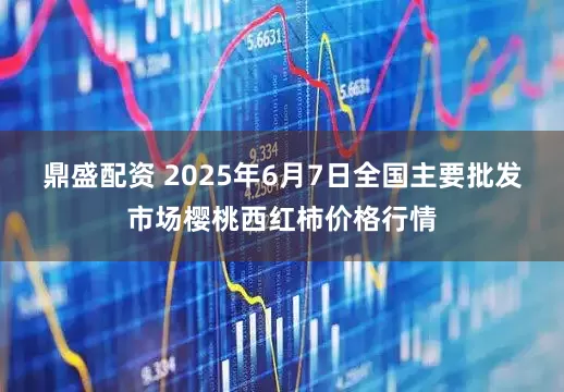 鼎盛配资 2025年6月7日全国主要批发市场樱桃西红柿价格行情