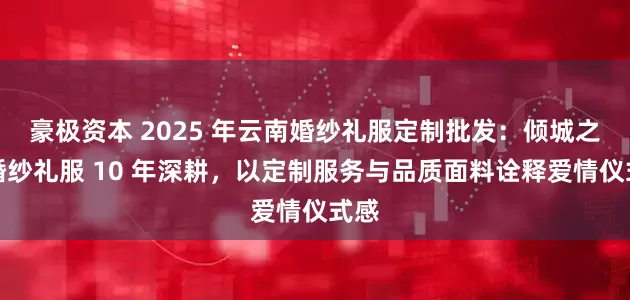 豪极资本 2025 年云南婚纱礼服定制批发：倾城之恋婚纱礼服 10 年深耕，以定制服务与品质面料诠释爱情仪式感