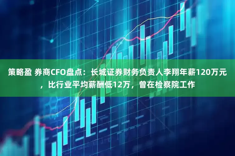 策略盈 券商CFO盘点：长城证券财务负责人李翔年薪120万元，比行业平均薪酬低12万，曾在检察院工作