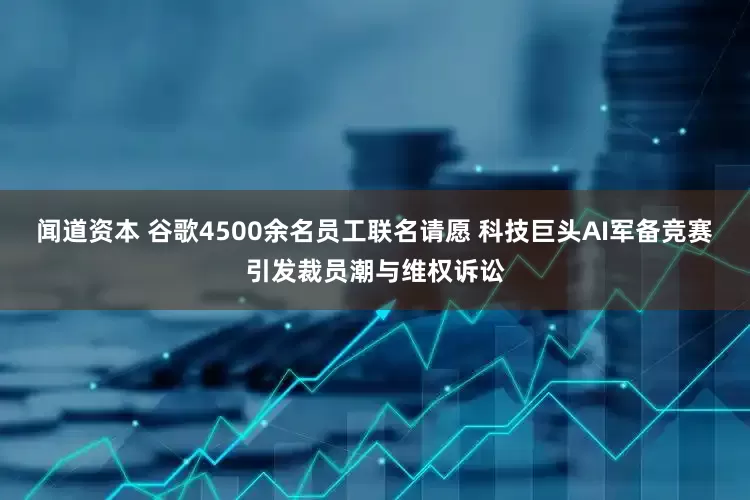闻道资本 谷歌4500余名员工联名请愿 科技巨头AI军备竞赛引发裁员潮与维权诉讼